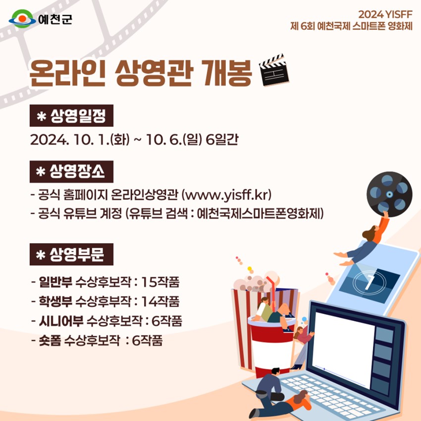 2024 YISFF 제6회 예천국제 스마트폰 영화제 온라인 상영관 개봉 상영일정 : 2024. 10. 1.(화) ~ 10. 6.(일) 6일간 상영장소 : -공식홈페이지 온라인상영관(www.yisff.kr) - 공식 유튜브 계정(유튜브 검색:예천국제스마트폰영화제) 상영부문 : - 일반부 수상후보작 15작품, 학생부 수상후보작 14작품, 시니어부 수상후보작 6작품, 숏폼 수상후보작 6작품